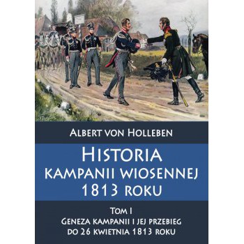 Historia kampanii wiosennej 1813 roku Tom I Geneza kampanii i jej przebieg do 26 kwietnia 1813 roku