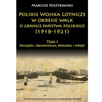 Polskie Wojska Lotnicze w okresie walk o granice państwa polskiego (1918-1921) Tom I Początki, organizacja, personel i sprzęt
